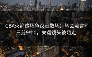 CBA火箭这场争议没散场：转会流言+三分9中0，关键镜头被切走