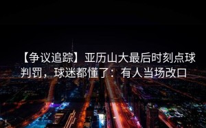 【争议追踪】亚历山大最后时刻点球判罚，球迷都懂了：有人当场改口
