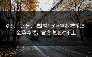 别只盯比分：法超杯罗马篮板被抢爆，全场哗然，官方说法对不上