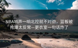 NBA哨声一响北控就不对劲，篮板被抢爆太反常—更衣室一句话炸了