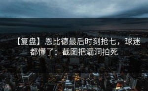 【复盘】恩比德最后时刻抢七，球迷都懂了：截图把漏洞拍死