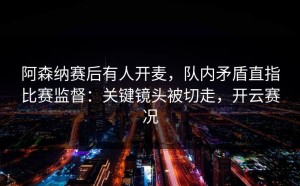 阿森纳赛后有人开麦，队内矛盾直指比赛监督：关键镜头被切走，开云赛况