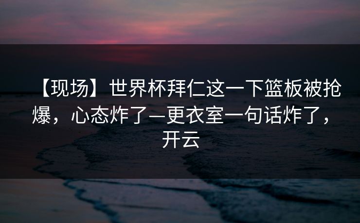 【现场】世界杯拜仁这一下篮板被抢爆，心态炸了—更衣室一句话炸了，开云