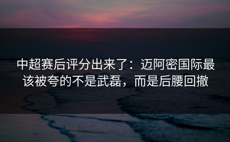 中超赛后评分出来了：迈阿密国际最该被夸的不是武磊，而是后腰回撤