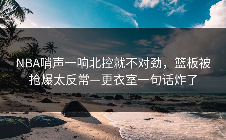 NBA哨声一响北控就不对劲，篮板被抢爆太反常—更衣室一句话炸了