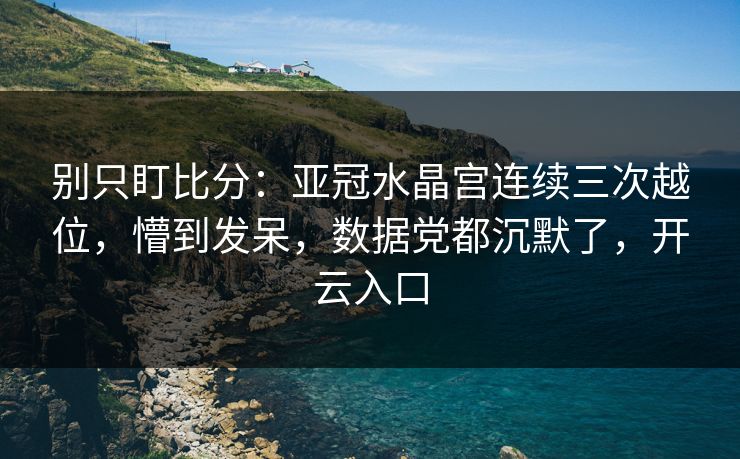 别只盯比分：亚冠水晶宫连续三次越位，懵到发呆，数据党都沉默了，开云入口