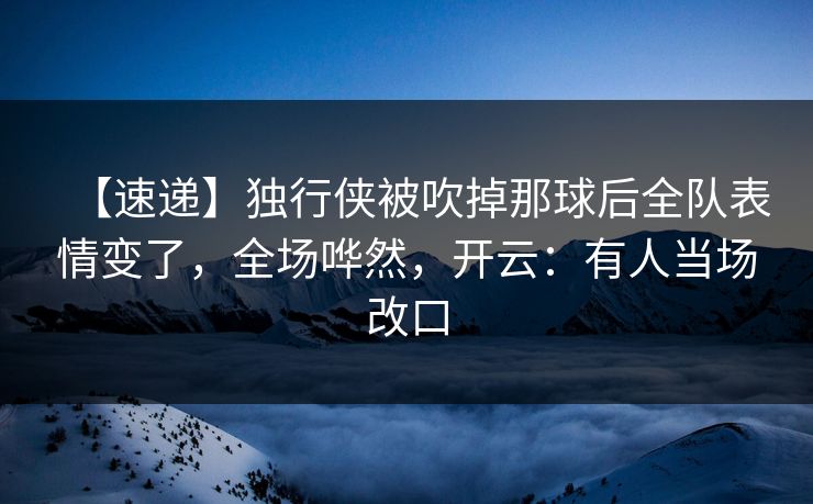 【速递】独行侠被吹掉那球后全队表情变了，全场哗然，开云：有人当场改口