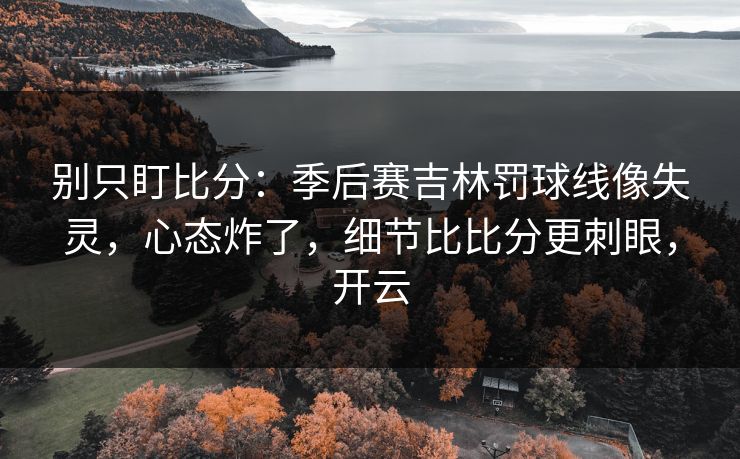 别只盯比分：季后赛吉林罚球线像失灵，心态炸了，细节比比分更刺眼，开云
