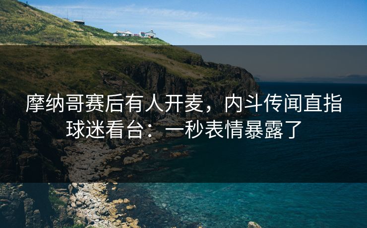 摩纳哥赛后有人开麦，内斗传闻直指球迷看台：一秒表情暴露了