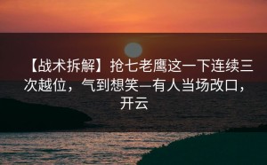 【战术拆解】抢七老鹰这一下连续三次越位，气到想笑—有人当场改口，开云