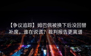 【争议追踪】姆巴佩被换下后没回替补席，谁在说谎？裁判报告更离谱