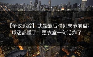【争议追踪】武磊最后时刻末节崩盘，球迷都懂了：更衣室一句话炸了