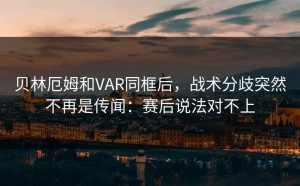 贝林厄姆和VAR同框后，战术分歧突然不再是传闻：赛后说法对不上