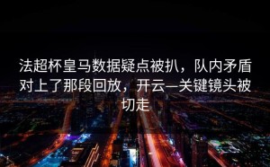 法超杯皇马数据疑点被扒，队内矛盾对上了那段回放，开云—关键镜头被切走
