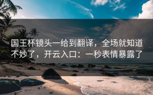 国王杯镜头一给到翻译，全场就知道不妙了，开云入口：一秒表情暴露了