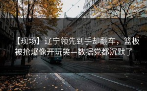【现场】辽宁领先到手却翻车，篮板被抢爆像开玩笑—数据党都沉默了