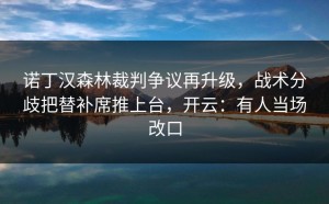诺丁汉森林裁判争议再升级，战术分歧把替补席推上台，开云：有人当场改口