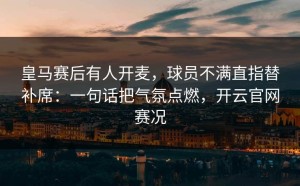 皇马赛后有人开麦，球员不满直指替补席：一句话把气氛点燃，开云官网赛况