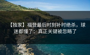 【独家】福登最后时刻补时绝杀，球迷都懂了：真正关键被忽略了