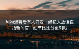 利物浦赛后有人开麦，经纪人放话直指新闻官：细节比比分更刺眼
