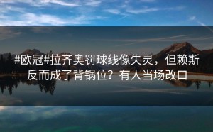 #欧冠#拉齐奥罚球线像失灵，但赖斯反而成了背锅位？有人当场改口