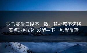 罗马赛后口径不一致，替补席不满绕着点球判罚在发酵—下一秒就反转