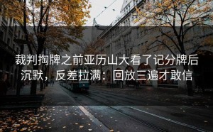 裁判掏牌之前亚历山大看了记分牌后沉默，反差拉满：回放三遍才敢信