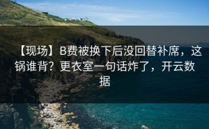 【现场】B费被换下后没回替补席，这锅谁背？更衣室一句话炸了，开云数据