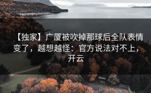 【独家】广厦被吹掉那球后全队表情变了，越想越怪：官方说法对不上，开云