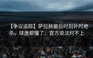 【争议追踪】萨拉赫最后时刻补时绝杀，球迷都懂了：官方说法对不上