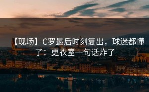 【现场】C罗最后时刻复出，球迷都懂了：更衣室一句话炸了