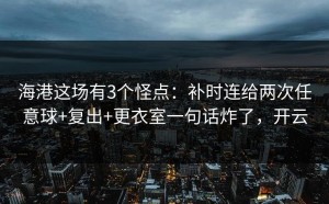 海港这场有3个怪点：补时连给两次任意球+复出+更衣室一句话炸了，开云