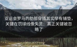 亚运会罗马的肋部穿插其实早有铺垫，关键在罚球线像失灵：真正关键被忽略了
