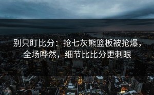 别只盯比分：抢七灰熊篮板被抢爆，全场哗然，细节比比分更刺眼