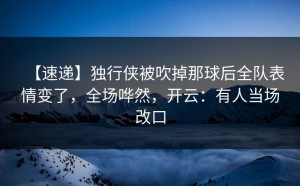 【速递】独行侠被吹掉那球后全队表情变了，全场哗然，开云：有人当场改口