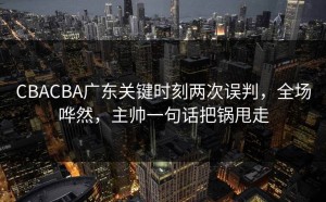 CBACBA广东关键时刻两次误判，全场哗然，主帅一句话把锅甩走