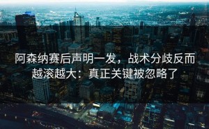 阿森纳赛后声明一发，战术分歧反而越滚越大：真正关键被忽略了