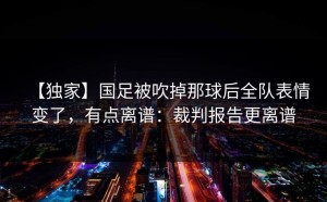 【独家】国足被吹掉那球后全队表情变了，有点离谱：裁判报告更离谱