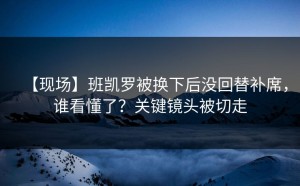 【现场】班凯罗被换下后没回替补席，谁看懂了？关键镜头被切走