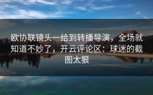 欧协联镜头一给到转播导演，全场就知道不妙了，开云评论区：球迷的截图太狠