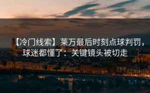 【冷门线索】莱万最后时刻点球判罚，球迷都懂了：关键镜头被切走