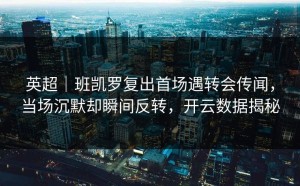 英超｜班凯罗复出首场遇转会传闻，当场沉默却瞬间反转，开云数据揭秘