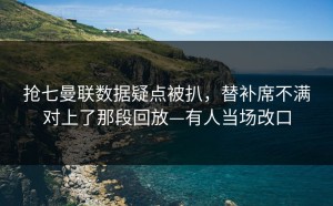 抢七曼联数据疑点被扒，替补席不满对上了那段回放—有人当场改口