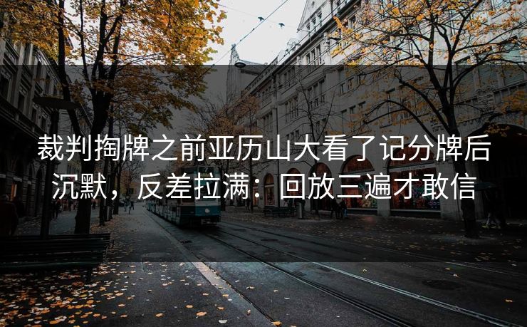 裁判掏牌之前亚历山大看了记分牌后沉默，反差拉满：回放三遍才敢信