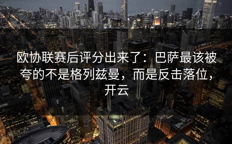 欧协联赛后评分出来了：巴萨最该被夸的不是格列兹曼，而是反击落位，开云
