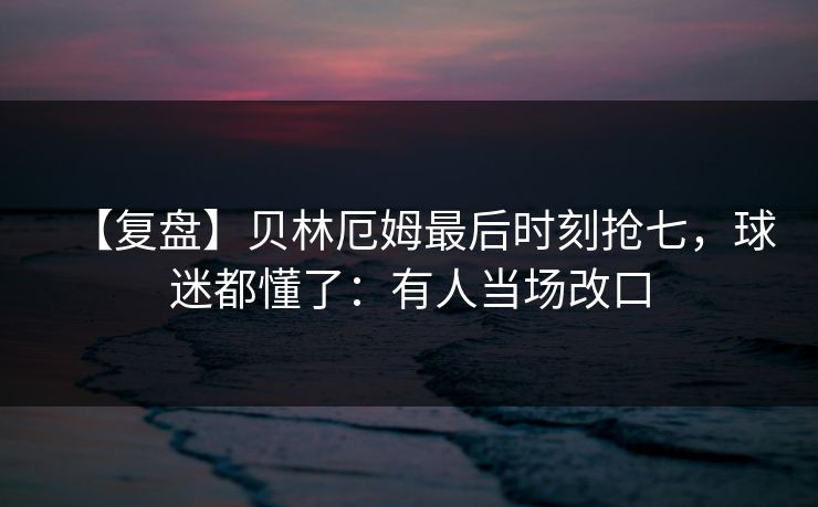 【复盘】贝林厄姆最后时刻抢七，球迷都懂了：有人当场改口