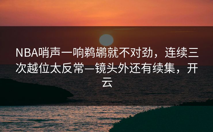 NBA哨声一响鹈鹕就不对劲，连续三次越位太反常—镜头外还有续集，开云