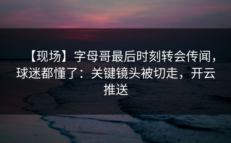 【现场】字母哥最后时刻转会传闻，球迷都懂了：关键镜头被切走，开云推送