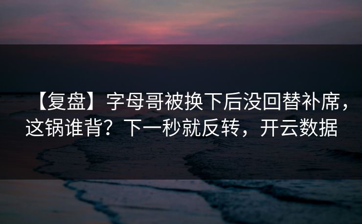 【复盘】字母哥被换下后没回替补席，这锅谁背？下一秒就反转，开云数据