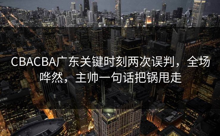 CBACBA广东关键时刻两次误判，全场哗然，主帅一句话把锅甩走